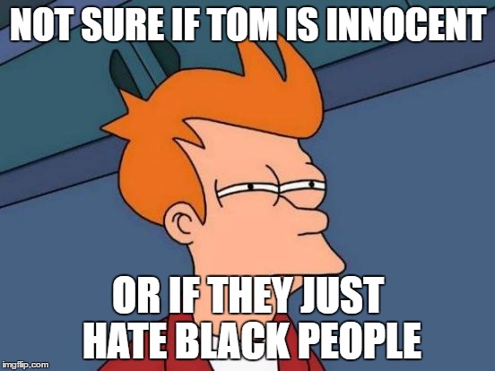 Futurama Fry | NOT SURE IF TOM IS INNOCENT; OR IF THEY JUST HATE BLACK PEOPLE | image tagged in memes,futurama fry | made w/ Imgflip meme maker