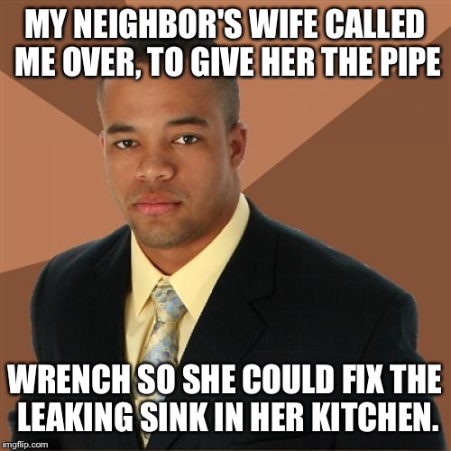 Successful Black Man | MY NEIGHBOR'S WIFE CALLED ME OVER, TO GIVE HER THE PIPE; WRENCH SO SHE COULD FIX THE LEAKING SINK IN HER KITCHEN. | image tagged in memes,successful black man | made w/ Imgflip meme maker