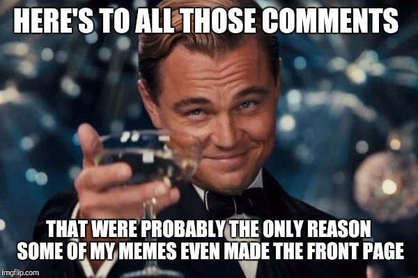 Leonardo Dicaprio Cheers Meme | HERE'S TO ALL THOSE COMMENTS THAT WERE PROBABLY THE ONLY REASON SOME OF MY MEMES EVEN MADE THE FRONT PAGE | image tagged in memes,leonardo dicaprio cheers | made w/ Imgflip meme maker