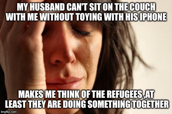 First World Problems Meme | MY HUSBAND CAN'T SIT ON THE COUCH WITH ME WITHOUT TOYING WITH HIS IPHONE; MAKES ME THINK OF THE REFUGEES ,AT LEAST THEY ARE DOING SOMETHING TOGETHER | image tagged in memes,first world problems | made w/ Imgflip meme maker