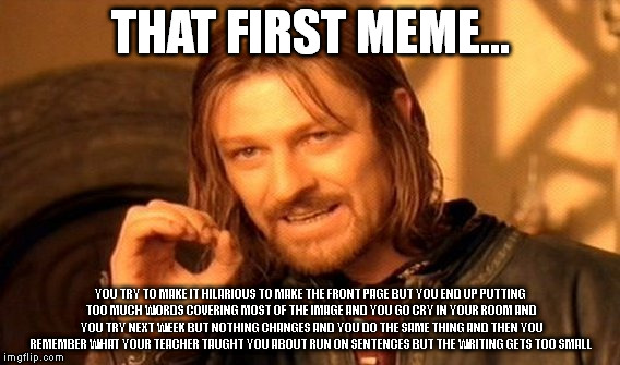 One Does Not Simply Meme | THAT FIRST MEME... YOU TRY TO MAKE IT HILARIOUS TO MAKE THE FRONT PAGE BUT YOU END UP PUTTING TOO MUCH WORDS COVERING MOST OF THE IMAGE AND YOU GO CRY IN YOUR ROOM AND  YOU TRY NEXT WEEK BUT NOTHING CHANGES AND YOU DO THE SAME THING AND THEN YOU REMEMBER WHAT YOUR TEACHER TAUGHT YOU ABOUT RUN ON SENTENCES BUT THE WRITING GETS TOO SMALL | image tagged in memes,one does not simply | made w/ Imgflip meme maker