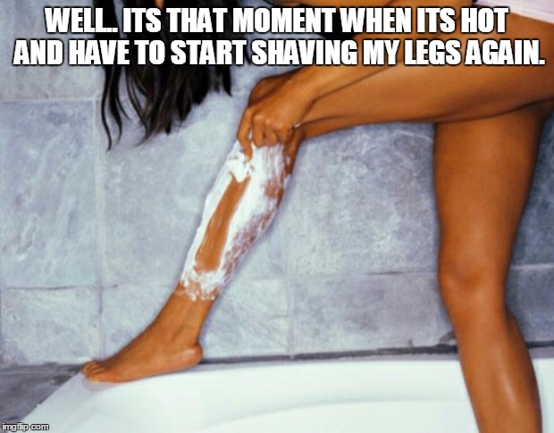 woman shaving legs | WELL.. ITS THAT MOMENT WHEN ITS HOT AND HAVE TO START SHAVING MY LEGS AGAIN. | image tagged in woman shaving legs | made w/ Imgflip meme maker