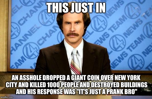 BREAKING NEWS | THIS JUST IN; AN ASSHOLE DROPPED A GIANT COIN OVER NEW YORK CITY AND KILLED 1000 PEOPLE AND DESTROYED BUILDINGS AND HIS RESPONSE WAS "IT'S JUST A PRANK BRO" | image tagged in breaking news | made w/ Imgflip meme maker