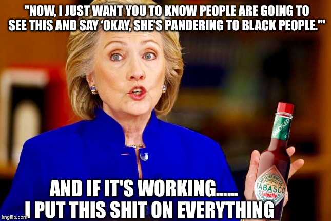 Hillary Hot Sauce  | "NOW, I JUST WANT YOU TO KNOW PEOPLE ARE GOING TO SEE THIS AND SAY ‘OKAY, SHE’S PANDERING TO BLACK PEOPLE.'"; AND IF IT'S WORKING......   I PUT THIS SHIT ON EVERYTHING | image tagged in hillary clinton,bernie sanders,election 2016,democrats,political meme,hot sauce | made w/ Imgflip meme maker