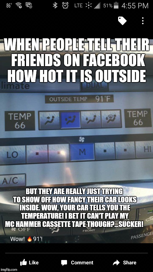 Please hammer don't hurtem  | WHEN PEOPLE TELL THEIR FRIENDS ON FACEBOOK HOW HOT IT IS OUTSIDE; BUT THEY ARE REALLY JUST TRYING TO SHOW OFF HOW FANCY THEIR CAR LOOKS INSIDE. WOW, YOUR CAR TELLS YOU THE TEMPERATURE! I BET IT CAN'T PLAY MY MC HAMMER CASSETTE TAPE THOUGH?...SUCKER! | image tagged in funny,funny memes,facebook | made w/ Imgflip meme maker