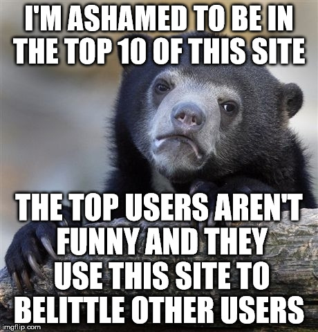 Confession Bear | I'M ASHAMED TO BE IN THE TOP 10 OF THIS SITE; THE TOP USERS AREN'T FUNNY AND THEY USE THIS SITE TO BELITTLE OTHER USERS | image tagged in memes,confession bear | made w/ Imgflip meme maker