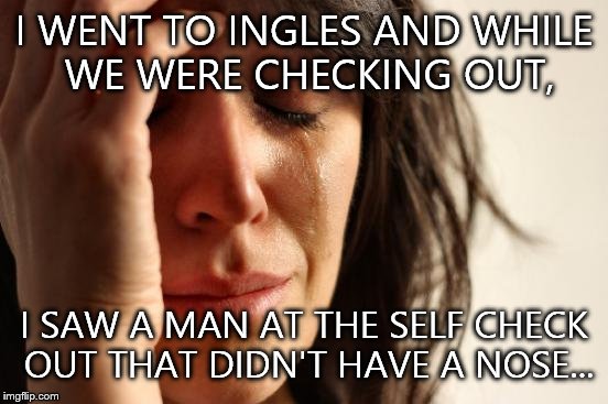 It was so sad! :'( | I WENT TO INGLES AND WHILE WE WERE CHECKING OUT, I SAW A MAN AT THE SELF CHECK OUT THAT DIDN'T HAVE A NOSE... | image tagged in memes,first world problems | made w/ Imgflip meme maker