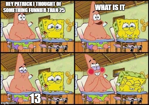 spongebob patrick | HEY PATRICK I THOUGHT OF SOMETHING FUNNIER THAN 25; WHAT IS IT; 13 | image tagged in spongebob patrick | made w/ Imgflip meme maker