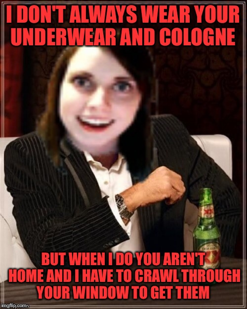 The Most Overly Attached Girlfriend In The World    | I DON'T ALWAYS WEAR YOUR UNDERWEAR AND COLOGNE; BUT WHEN I DO YOU AREN'T HOME AND I HAVE TO CRAWL THROUGH YOUR WINDOW TO GET THEM | image tagged in overly attached girlfriend,the most interesting man in the world,memes,lol | made w/ Imgflip meme maker