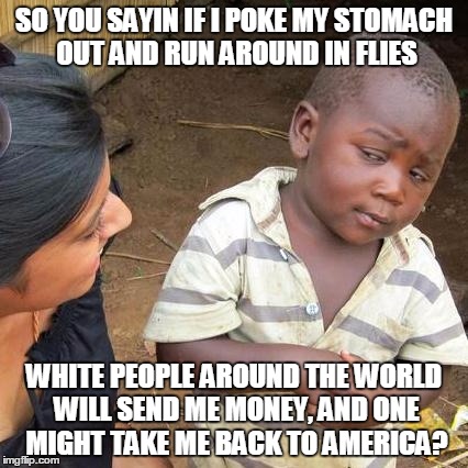 Third World Skeptical Kid Meme | SO YOU SAYIN IF I POKE MY STOMACH OUT AND RUN AROUND IN FLIES; WHITE PEOPLE AROUND THE WORLD WILL SEND ME MONEY, AND ONE MIGHT TAKE ME BACK TO AMERICA? | image tagged in memes,third world skeptical kid | made w/ Imgflip meme maker