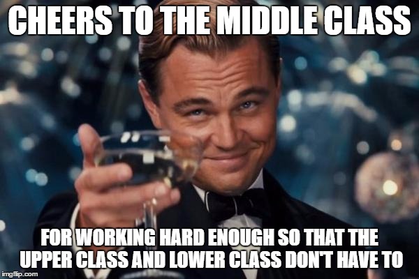 Leonardo Dicaprio Cheers | CHEERS TO THE MIDDLE CLASS; FOR WORKING HARD ENOUGH SO THAT THE UPPER CLASS AND LOWER CLASS DON'T HAVE TO | image tagged in memes,leonardo dicaprio cheers | made w/ Imgflip meme maker