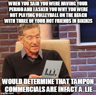 Maury Lie Detector Meme | WHEN YOU SAID YOU WERE HAVING YOUR PERIOD AND I ASKED YOU WHY YOU WERE NOT PLAYING VOLLEYBALL ON THE BEACH WITH THREE OF YOUR HOT FRIENDS IN | image tagged in memes,maury lie detector | made w/ Imgflip meme maker