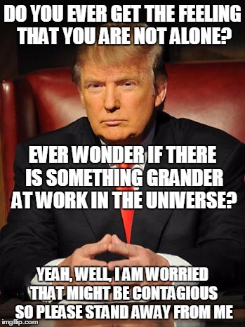 Serious Trump | DO YOU EVER GET THE FEELING THAT YOU ARE NOT ALONE? EVER WONDER IF THERE IS SOMETHING GRANDER AT WORK IN THE UNIVERSE? YEAH, WELL, I AM WORRIED THAT MIGHT BE CONTAGIOUS SO PLEASE STAND AWAY FROM ME | image tagged in serious trump | made w/ Imgflip meme maker