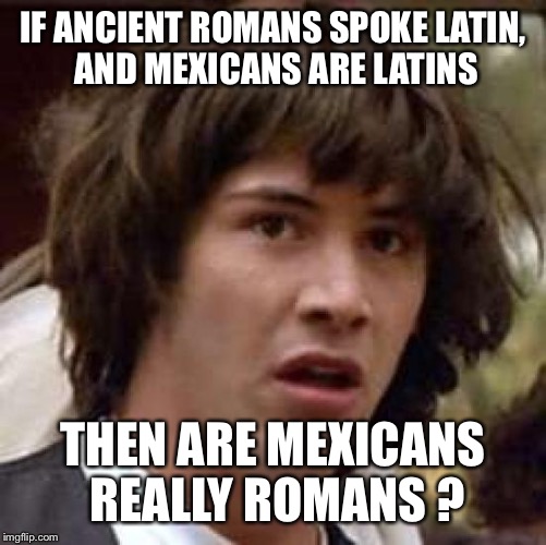 Boy this would really p!ss off the Donald | IF ANCIENT ROMANS SPOKE LATIN, AND MEXICANS ARE LATINS; THEN ARE MEXICANS REALLY ROMANS ? | image tagged in memes,conspiracy keanu | made w/ Imgflip meme maker