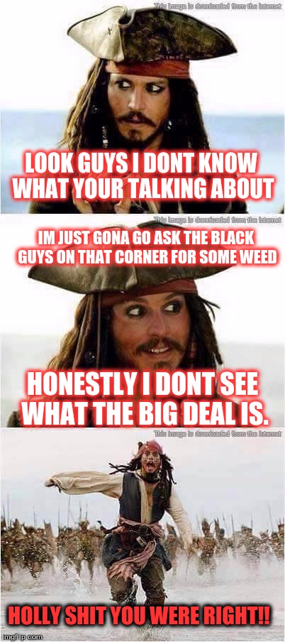 jack sparrow run | LOOK GUYS I DONT KNOW WHAT YOUR TALKING ABOUT; IM JUST GONA GO ASK THE BLACK GUYS ON THAT CORNER FOR SOME WEED; HONESTLY I DONT SEE WHAT THE BIG DEAL IS. HOLLY SHIT YOU WERE RIGHT!! | image tagged in jack sparrow run | made w/ Imgflip meme maker