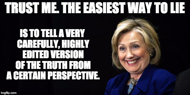 Hillary | TRUST ME. THE EASIEST WAY TO LIE; IS TO TELL A VERY CAREFULLY, HIGHLY EDITED VERSION OF THE TRUTH FROM A CERTAIN PERSPECTIVE. | image tagged in hillary | made w/ Imgflip meme maker