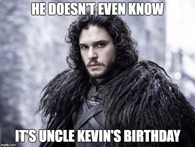 Jon Snow | HE DOESN'T EVEN KNOW; IT'S UNCLE KEVIN'S BIRTHDAY | image tagged in jon snow | made w/ Imgflip meme maker