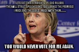 Hillary | LETS GET THIS STRAIGHT .. IF I DID RELEASE THE WALL STREET SPEECH'S AND YOU LEARNED THE PROMISES I MADE AND THE DEALS I MADE WITH THEM......... YOU WOULD NEVER VOTE FOR ME AGAIN. | image tagged in hillary | made w/ Imgflip meme maker