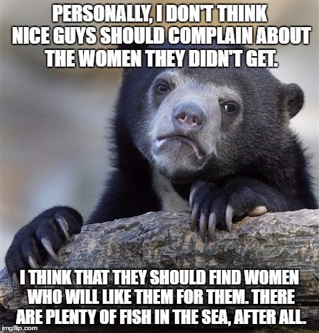 Plenty of Fish | PERSONALLY, I DON'T THINK NICE GUYS SHOULD COMPLAIN ABOUT THE WOMEN THEY DIDN'T GET. I THINK THAT THEY SHOULD FIND WOMEN WHO WILL LIKE THEM FOR THEM. THERE ARE PLENTY OF FISH IN THE SEA, AFTER ALL. | image tagged in memes,confession bear,romance,hope | made w/ Imgflip meme maker