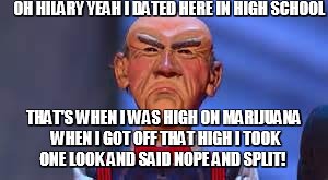 Walter the Dummy | OH HILARY YEAH I DATED HERE IN HIGH SCHOOL; THAT'S WHEN I WAS HIGH ON MARIJUANA WHEN I GOT OFF THAT HIGH I TOOK ONE LOOK AND SAID NOPE AND SPLIT! | image tagged in walter the dummy | made w/ Imgflip meme maker