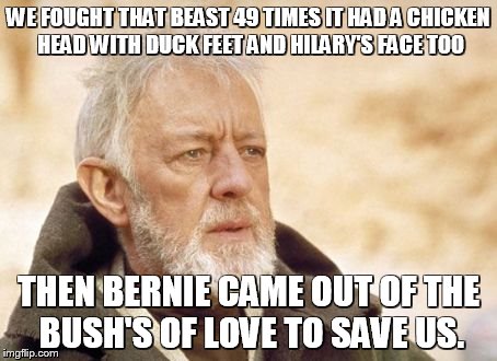 Obi Wan Kenobi Meme | WE FOUGHT THAT BEAST 49 TIMES IT HAD A CHICKEN HEAD WITH DUCK FEET AND HILARY'S FACE TOO; THEN BERNIE CAME OUT OF THE BUSH'S OF LOVE TO SAVE US. | image tagged in memes,obi wan kenobi | made w/ Imgflip meme maker