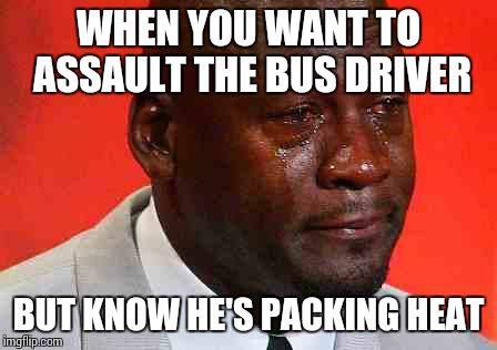 crying michael jordan | WHEN YOU WANT TO ASSAULT THE BUS DRIVER; BUT KNOW HE'S PACKING HEAT | image tagged in crying michael jordan | made w/ Imgflip meme maker