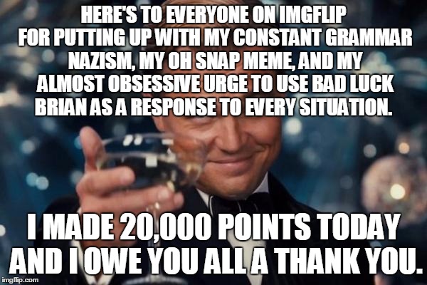Leonardo Dicaprio Cheers | HERE'S TO EVERYONE ON IMGFLIP FOR PUTTING UP WITH MY CONSTANT GRAMMAR NAZISM, MY OH SNAP MEME, AND MY ALMOST OBSESSIVE URGE TO USE BAD LUCK BRIAN AS A RESPONSE TO EVERY SITUATION. I MADE 20,000 POINTS TODAY AND I OWE YOU ALL A THANK YOU. | image tagged in memes,leonardo dicaprio cheers | made w/ Imgflip meme maker