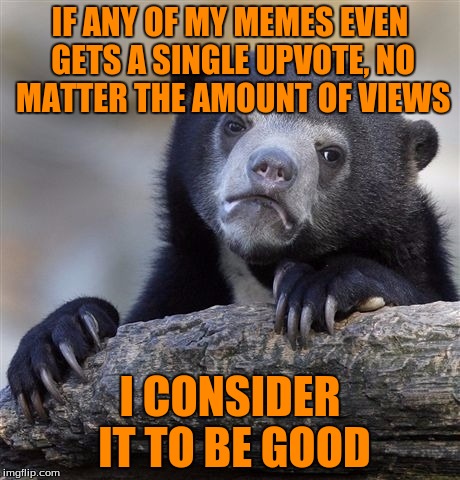 Confession Bear | IF ANY OF MY MEMES EVEN GETS A SINGLE UPVOTE, NO MATTER THE AMOUNT OF VIEWS; I CONSIDER IT TO BE GOOD | image tagged in memes,confession bear | made w/ Imgflip meme maker