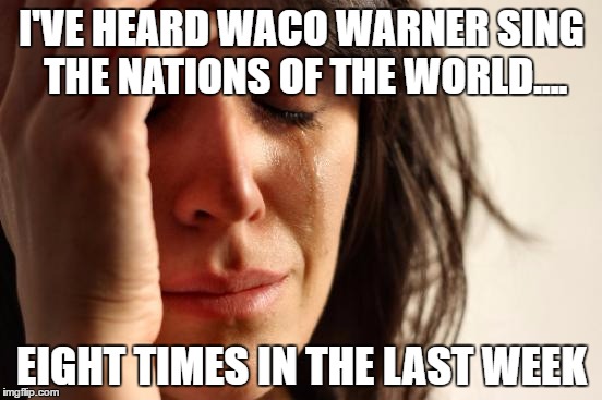 First World Problems | I'VE HEARD WACO WARNER SING THE NATIONS OF THE WORLD.... EIGHT TIMES IN THE LAST WEEK | image tagged in memes,first world problems,AdviceAnimals | made w/ Imgflip meme maker