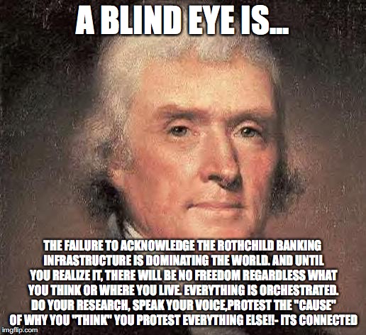 Thomas Jefferson on Central Banking | A BLIND EYE IS... THE FAILURE TO ACKNOWLEDGE THE ROTHCHILD BANKING INFRASTRUCTURE IS DOMINATING THE WORLD. AND UNTIL YOU REALIZE IT, THERE WILL BE NO FREEDOM REGARDLESS WHAT YOU THINK OR WHERE YOU LIVE. EVERYTHING IS ORCHESTRATED. DO YOUR RESEARCH, SPEAK YOUR VOICE,PROTEST THE "CAUSE" OF WHY YOU "THINK" YOU PROTEST EVERYTHING ELSE!!- ITS CONNECTED | image tagged in thomas jefferson on central banking | made w/ Imgflip meme maker