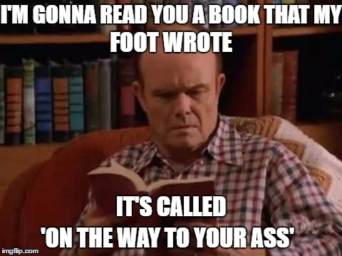 On the way to your ass | I'M GONNA READ YOU A BOOK THAT MY; FOOT WROTE; IT'S CALLED; 'ON THE WAY TO YOUR ASS' | image tagged in on the way to your ass,red forman,that 70's show,ass,foot,foot up your ass | made w/ Imgflip meme maker