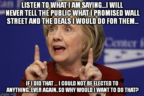 LISTEN TO WHAT I AM SAYING...I WILL NEVER TELL THE PUBLIC WHAT I PROMISED WALL STREET AND THE DEALS I WOULD DO FOR THEM... IF I DID THAT ... I COULD NOT BE ELECTED TO ANYTHING..EVER AGAIN..SO WHY WOULD I WANT TO DO THAT? | image tagged in hillary | made w/ Imgflip meme maker