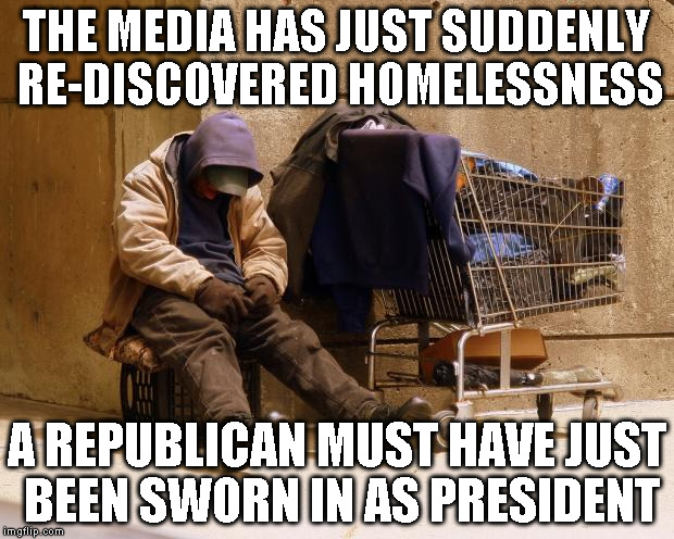 Homeless | THE MEDIA HAS JUST SUDDENLY RE-DISCOVERED HOMELESSNESS; A REPUBLICAN MUST HAVE JUST BEEN SWORN IN AS PRESIDENT | image tagged in homeless | made w/ Imgflip meme maker