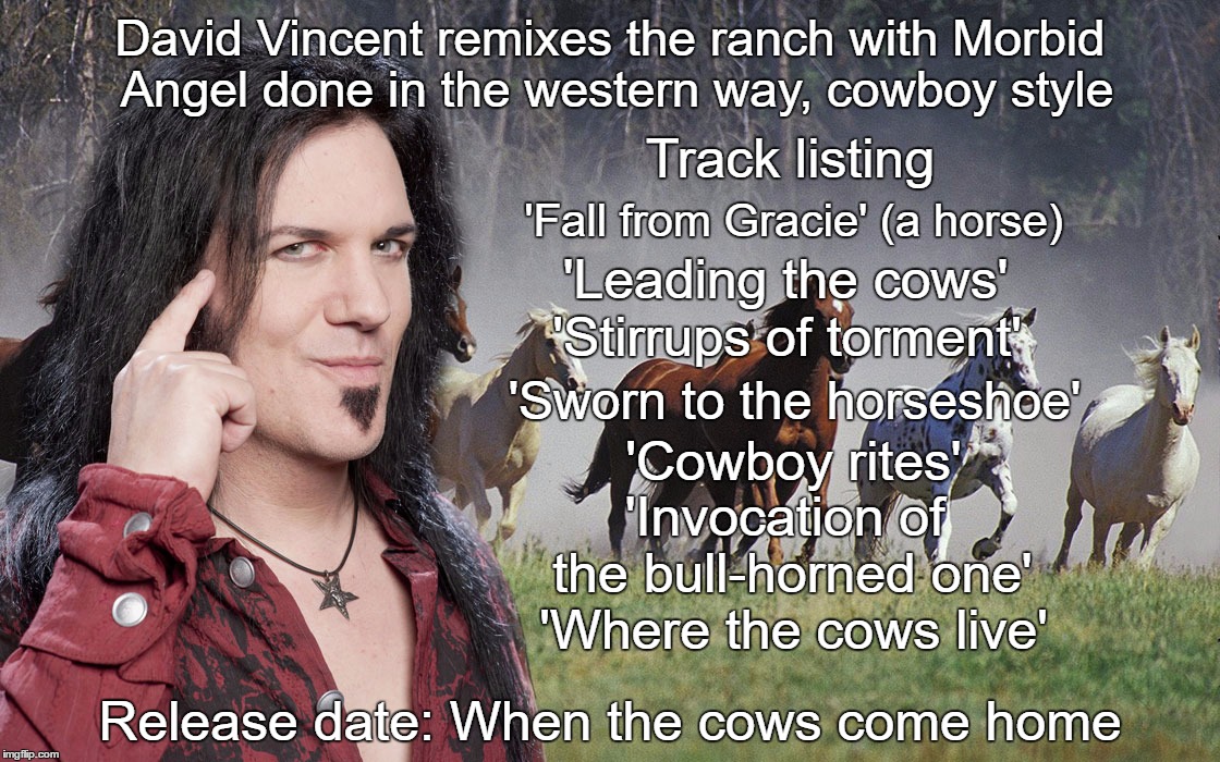 David Vincent to reinvent Morbid Angel songs as cowboy tunes | David Vincent remixes the ranch with Morbid Angel done in the western way, cowboy style; Track listing; 'Fall from Gracie' (a horse); 'Leading the cows'; 'Stirrups of torment'; 'Sworn to the horseshoe'; 'Cowboy rites'; 'Invocation of the bull-horned one'; 'Where the cows live'; Release date: When the cows come home | image tagged in david,vincent,morbid,angel,cowboy,metal | made w/ Imgflip meme maker