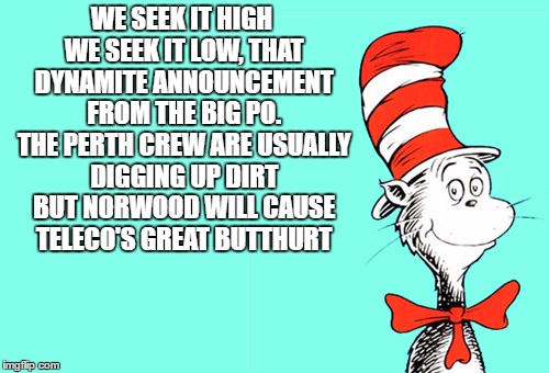 WE SEEK IT HIGH WE SEEK IT LOW, THAT DYNAMITE ANNOUNCEMENT FROM THE BIG PO. THE PERTH CREW ARE USUALLY DIGGING UP DIRT BUT NORWOOD WILL CAUSE TELECO'S GREAT BUTTHURT | made w/ Imgflip meme maker