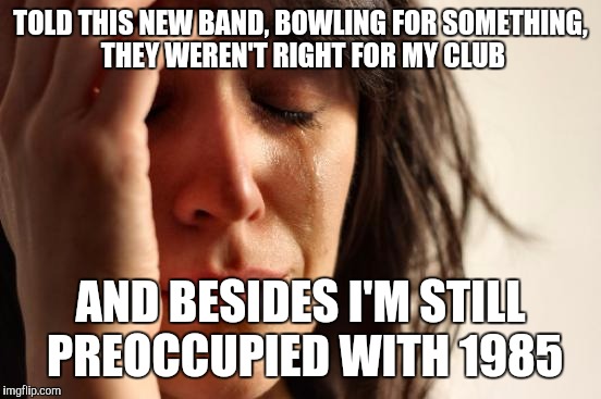 My club | TOLD THIS NEW BAND, BOWLING FOR SOMETHING, THEY WEREN'T RIGHT FOR MY CLUB; AND BESIDES I'M STILL PREOCCUPIED WITH 1985 | image tagged in memes,first world problems | made w/ Imgflip meme maker