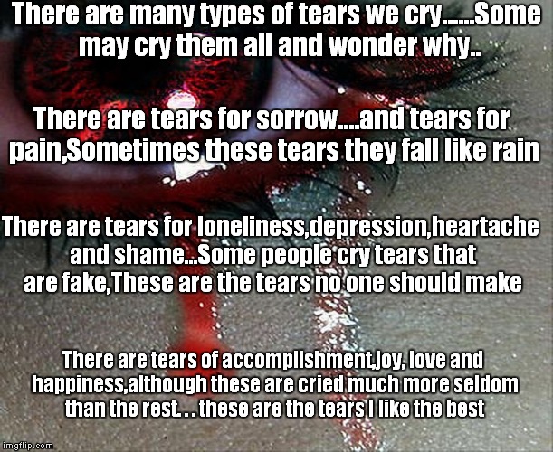 Tears of Heartbreak | There are many types of tears we cry......Some may cry them all and wonder why.. There are tears for sorrow....and tears for pain,Sometimes these tears they fall like rain; There are tears for loneliness,depression,heartache and shame...Some people cry tears that are fake,These are the tears no one should make; There are tears of accomplishment,joy, love and happiness,although these are cried much more seldom than the rest. . . these are the tears I like the best | image tagged in tears of heartbreak | made w/ Imgflip meme maker