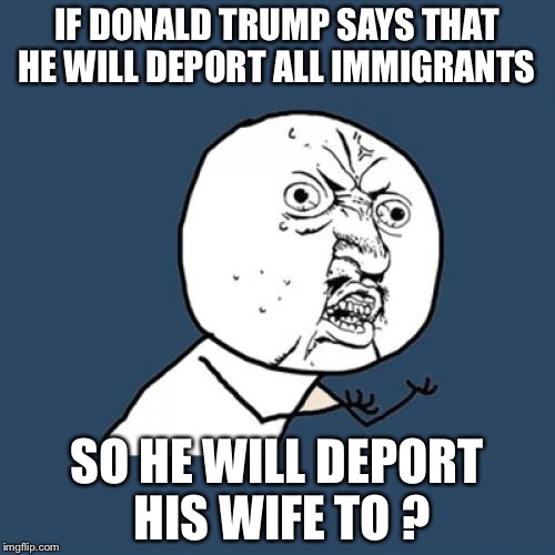 Y U No Meme | IF DONALD TRUMP SAYS THAT HE WILL DEPORT ALL IMMIGRANTS; SO HE WILL DEPORT HIS WIFE TO ? | image tagged in memes,y u no | made w/ Imgflip meme maker