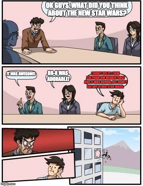 Boardroom Meeting Suggestion | OK GUYS, WHAT DID YOU THINK ABOUT THE NEW STAR WARS? IT WAS AWESOME! I DIDN'T SEE IT. I SAW THE PHANTOM MENACE FIRST AND IT WAS BORING, SO I DIDN'T SEE ANY OTHER STAR WARS. BB-8 WAS ADORABLE! | image tagged in memes,boardroom meeting suggestion | made w/ Imgflip meme maker