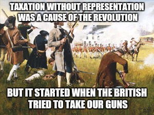 I'm just saying.... | TAXATION WITHOUT REPRESENTATION WAS A CAUSE OF THE REVOLUTION; BUT IT STARTED WHEN THE BRITISH TRIED TO TAKE OUR GUNS | image tagged in guns,american revolution,history | made w/ Imgflip meme maker