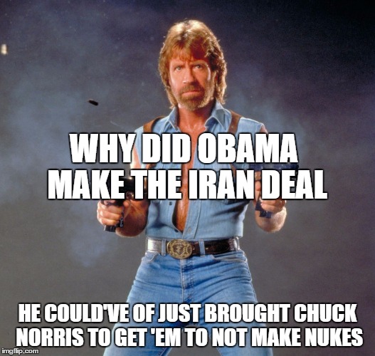 Chuck Norris Guns | WHY DID OBAMA MAKE THE IRAN DEAL; HE COULD'VE OF JUST BROUGHT CHUCK NORRIS TO GET 'EM TO NOT MAKE NUKES | image tagged in chuck norris | made w/ Imgflip meme maker