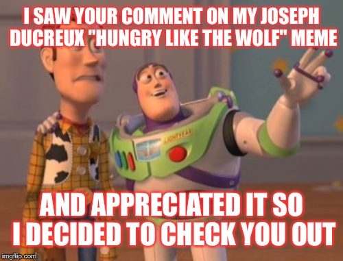 X, X Everywhere Meme | I SAW YOUR COMMENT ON MY JOSEPH DUCREUX "HUNGRY LIKE THE WOLF" MEME AND APPRECIATED IT SO I DECIDED TO CHECK YOU OUT | image tagged in memes,x x everywhere | made w/ Imgflip meme maker