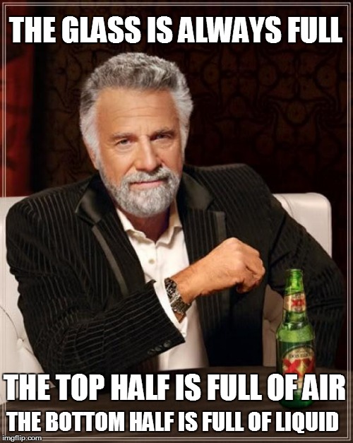 The Most Interesting Man In The World Meme | THE GLASS IS ALWAYS FULL THE BOTTOM HALF IS FULL OF LIQUID THE TOP HALF IS FULL OF AIR | image tagged in memes,the most interesting man in the world | made w/ Imgflip meme maker