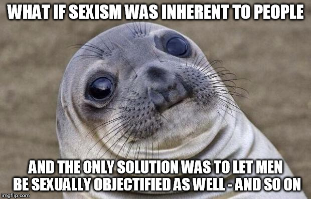 Awkward Moment Sealion Meme | WHAT IF SEXISM WAS INHERENT TO PEOPLE AND THE ONLY SOLUTION WAS TO LET MEN BE SEXUALLY OBJECTIFIED AS WELL - AND SO ON | image tagged in memes,awkward moment sealion | made w/ Imgflip meme maker