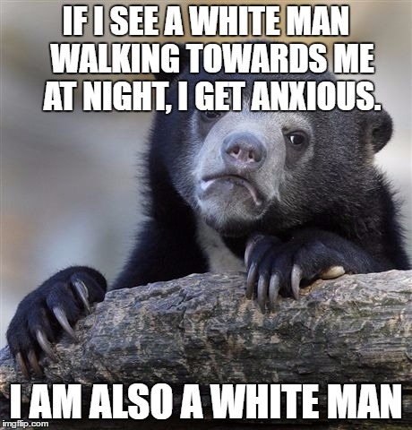 Confession Bear Meme | IF I SEE A WHITE MAN 
WALKING TOWARDS ME 
AT NIGHT, I GET ANXIOUS. I AM ALSO A WHITE MAN | image tagged in memes,confession bear | made w/ Imgflip meme maker