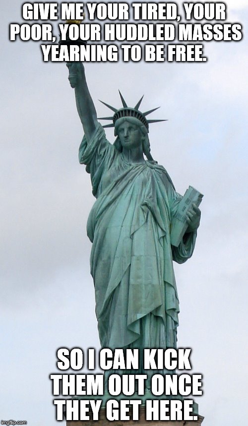 Statue of Liberty  | GIVE ME YOUR TIRED, YOUR POOR, YOUR HUDDLED MASSES YEARNING TO BE FREE. SO I CAN KICK THEM OUT ONCE THEY GET HERE. | image tagged in statue of liberty | made w/ Imgflip meme maker