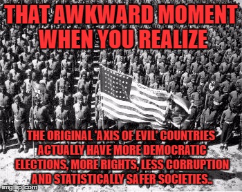 ww2 | THAT AWKWARD MOMENT WHEN YOU REALIZE; THE ORIGINAL 'AXIS OF EVIL' COUNTRIES ACTUALLY HAVE MORE DEMOCRATIC ELECTIONS, MORE RIGHTS, LESS CORRUPTION AND STATISTICALLY SAFER SOCIETIES.. | image tagged in ww2 | made w/ Imgflip meme maker
