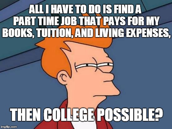 Futurama Fry Meme | ALL I HAVE TO DO IS FIND A PART TIME JOB THAT PAYS FOR MY BOOKS, TUITION, AND LIVING EXPENSES, THEN COLLEGE POSSIBLE? | image tagged in memes,futurama fry | made w/ Imgflip meme maker