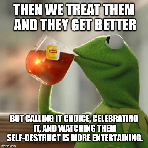 But That's None Of My Business Meme | THEN WE TREAT THEM AND THEY GET BETTER BUT CALLING IT CHOICE, CELEBRATING IT, AND WATCHING THEM SELF-DESTRUCT IS MORE ENTERTAINING. | image tagged in memes,but thats none of my business,kermit the frog | made w/ Imgflip meme maker