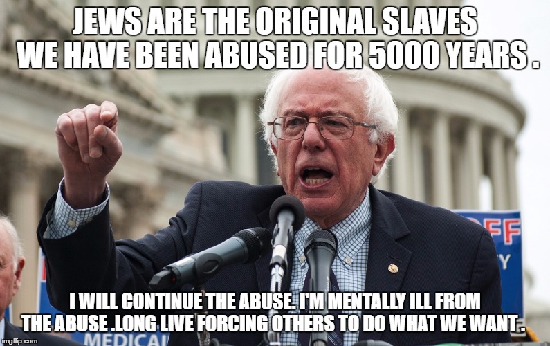 Bernie Sanders | JEWS ARE THE ORIGINAL SLAVES WE HAVE BEEN ABUSED FOR 5000 YEARS . I WILL CONTINUE THE ABUSE. I'M MENTALLY ILL FROM THE ABUSE .LONG LIVE FORCING OTHERS TO DO WHAT WE WANT . | image tagged in bernie sanders | made w/ Imgflip meme maker